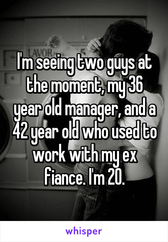 I'm seeing two guys at the moment, my 36 year old manager, and a 42 year old who used to work with my ex fiance. I'm 20.