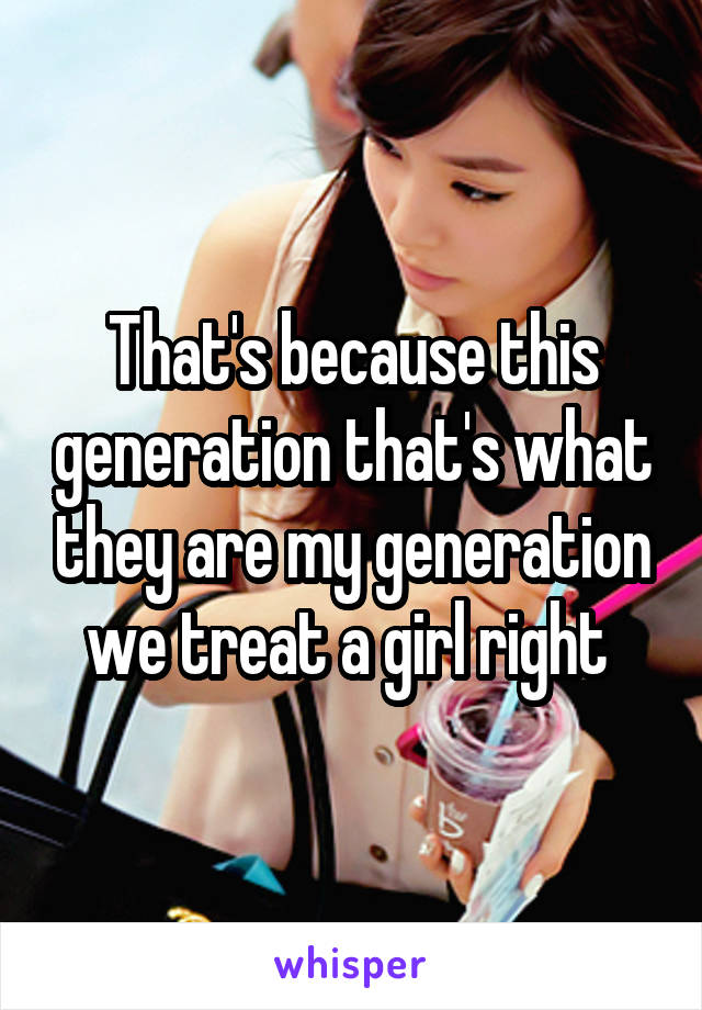 That's because this generation that's what they are my generation we treat a girl right 