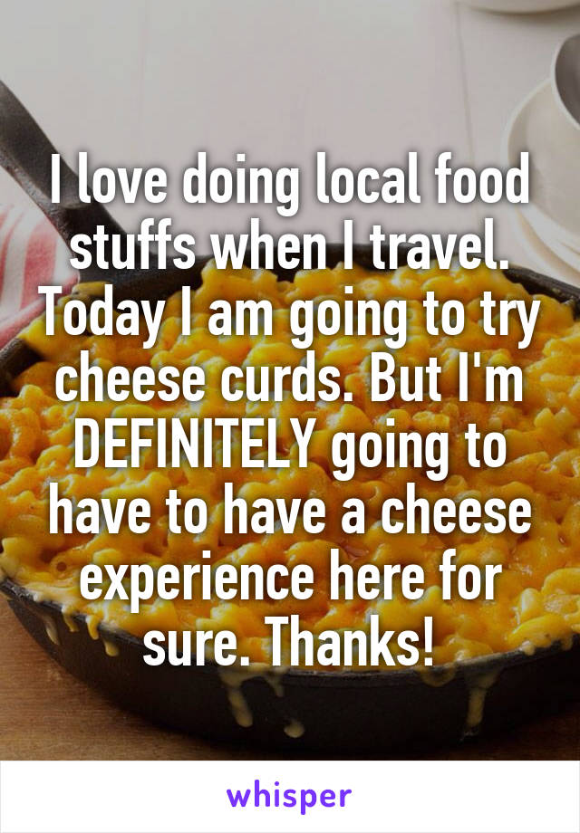 I love doing local food stuffs when I travel. Today I am going to try cheese curds. But I'm DEFINITELY going to have to have a cheese experience here for sure. Thanks!