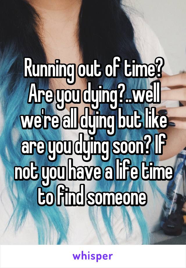 Running out of time? Are you dying?..well we're all dying but like are you dying soon? If not you have a life time to find someone 