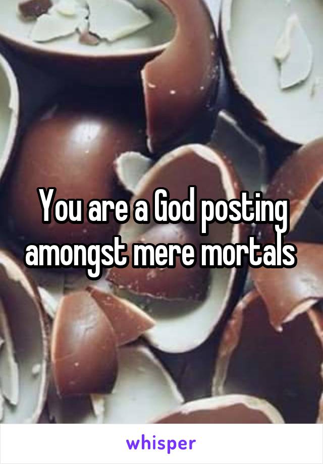 You are a God posting amongst mere mortals 