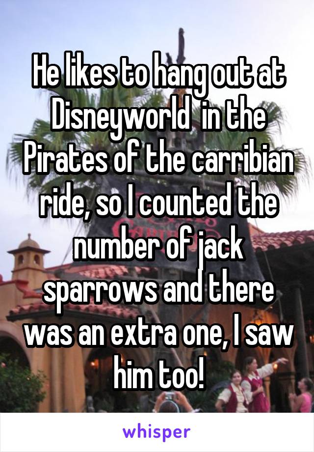 He likes to hang out at Disneyworld  in the Pirates of the carribian ride, so I counted the number of jack sparrows and there was an extra one, I saw him too!