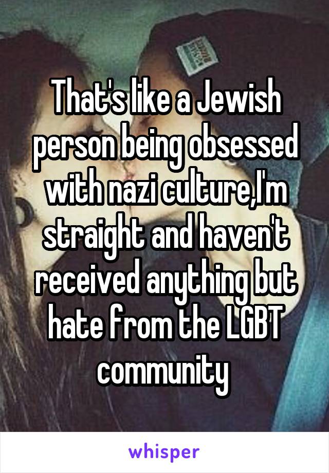 That's like a Jewish person being obsessed with nazi culture,I'm straight and haven't received anything but hate from the LGBT community 