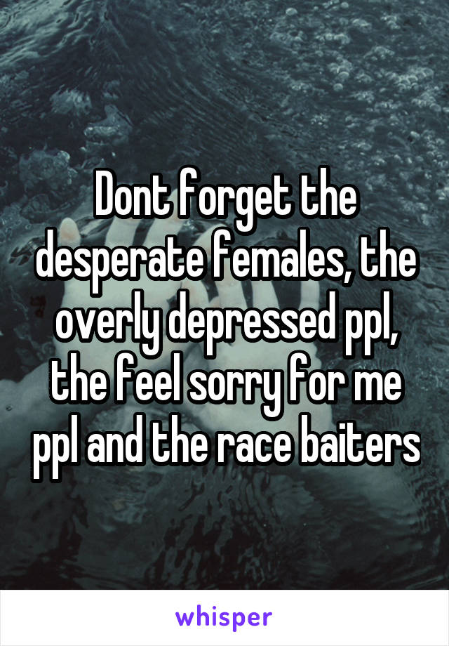 Dont forget the desperate females, the overly depressed ppl, the feel sorry for me ppl and the race baiters