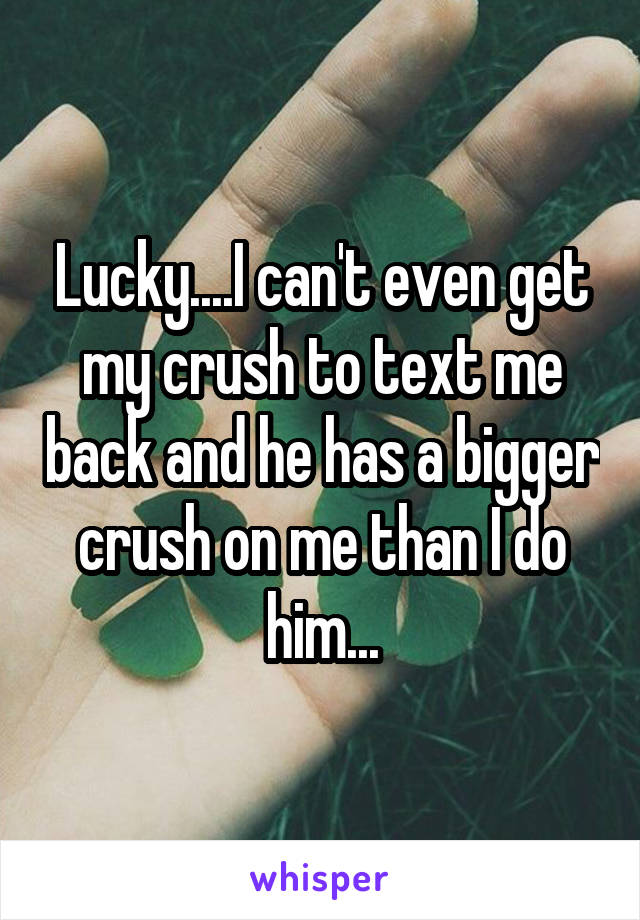 Lucky....I can't even get my crush to text me back and he has a bigger crush on me than I do him...