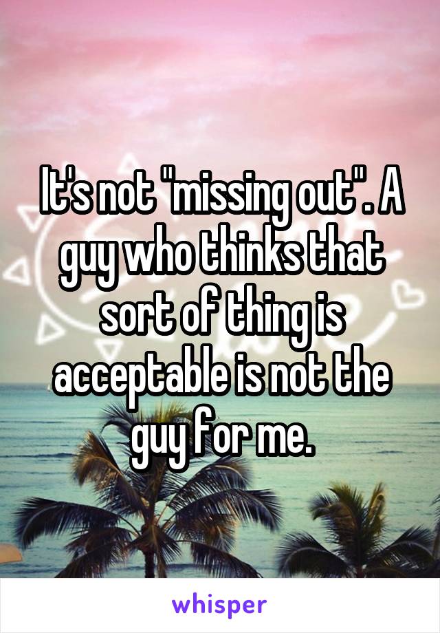 It's not "missing out". A guy who thinks that sort of thing is acceptable is not the guy for me.