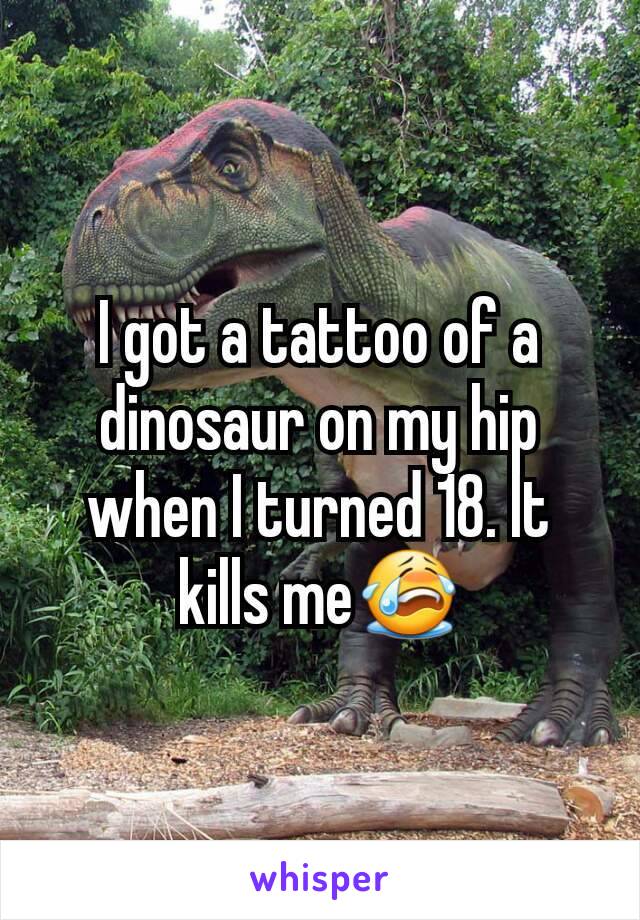 I got a tattoo of a dinosaur on my hip when I turned 18. It kills me😭