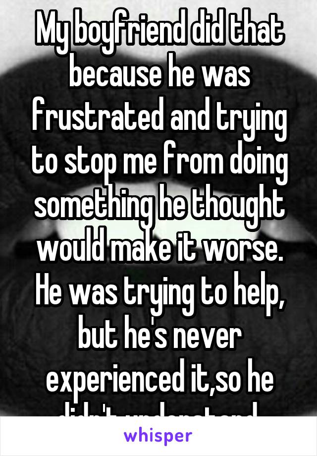 My boyfriend did that because he was frustrated and trying to stop me from doing something he thought would make it worse. He was trying to help, but he's never experienced it,so he didn't understand.