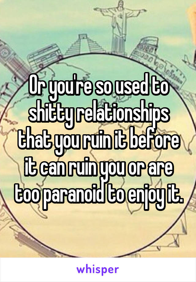 Or you're so used to shitty relationships that you ruin it before it can ruin you or are too paranoid to enjoy it.