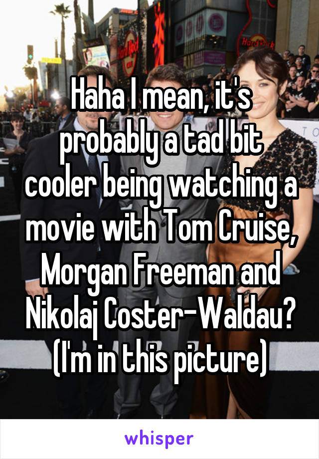 Haha I mean, it's probably a tad bit cooler being watching a movie with Tom Cruise, Morgan Freeman and Nikolaj Coster-Waldau? (I'm in this picture)