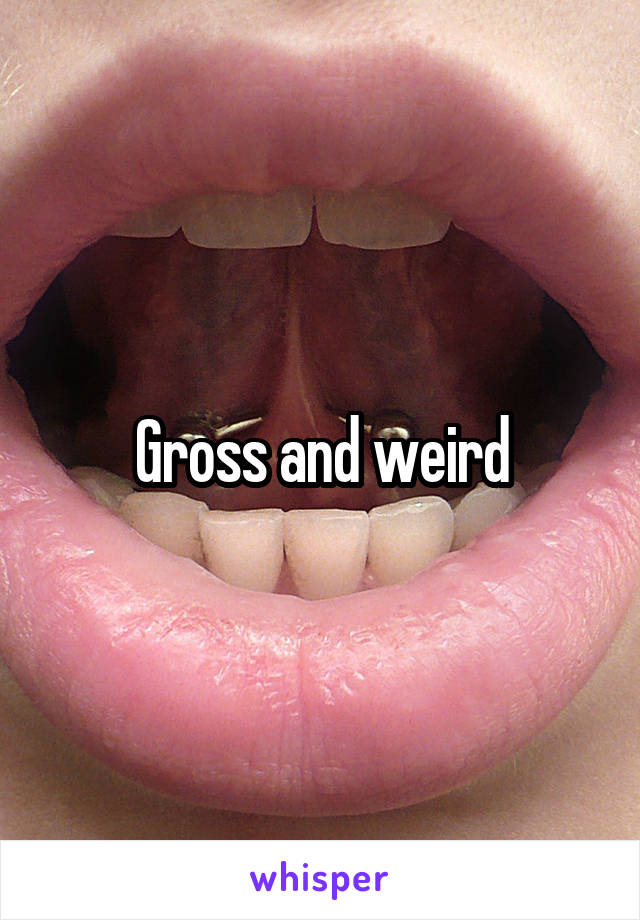 Gross and weird