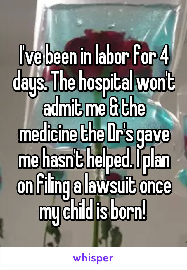 I've been in labor for 4 days. The hospital won't admit me & the medicine the Dr's gave me hasn't helped. I plan on filing a lawsuit once my child is born! 