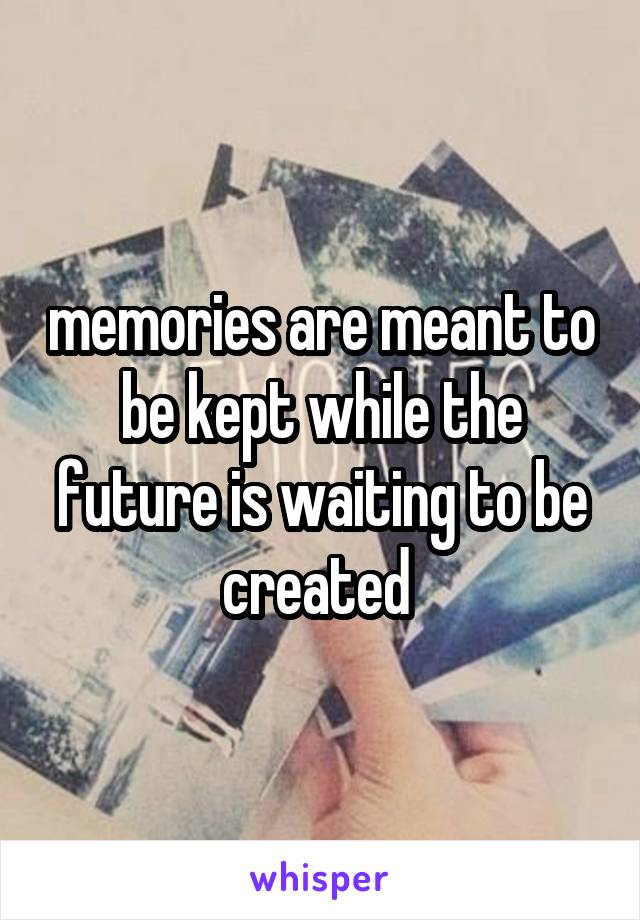 memories are meant to be kept while the future is waiting to be created 