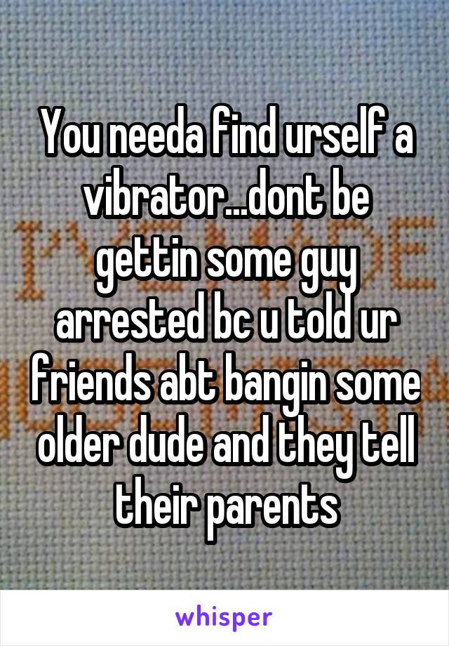 You needa find urself a vibrator...dont be gettin some guy arrested bc u told ur friends abt bangin some older dude and they tell their parents