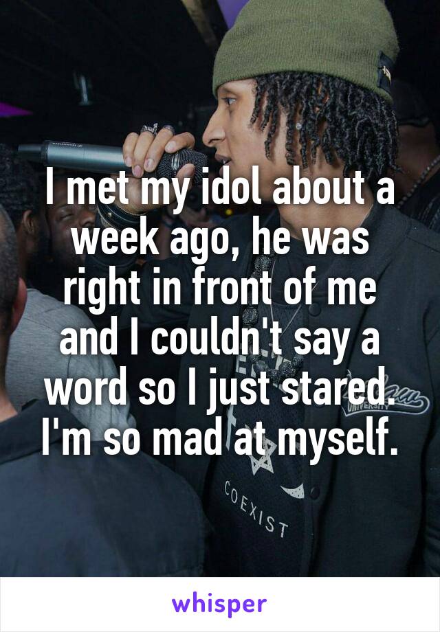 I met my idol about a week ago, he was right in front of me and I couldn't say a word so I just stared. I'm so mad at myself.