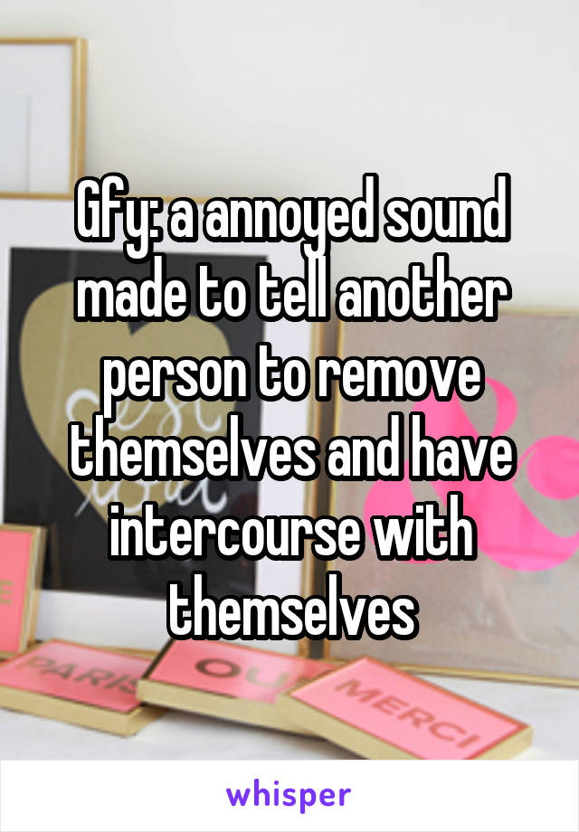 Gfy: a annoyed sound made to tell another person to remove themselves and have intercourse with themselves