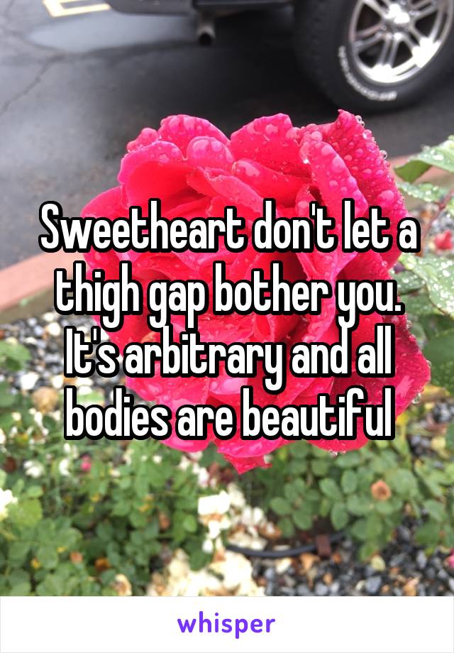 Sweetheart don't let a thigh gap bother you. It's arbitrary and all bodies are beautiful