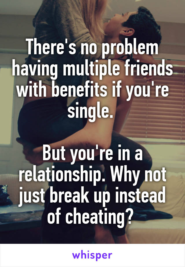 There's no problem having multiple friends with benefits if you're single. 

But you're in a relationship. Why not just break up instead of cheating? 