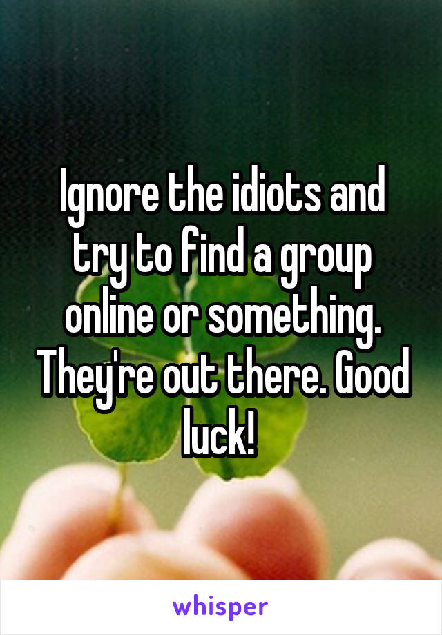 Ignore the idiots and try to find a group online or something. They're out there. Good luck! 