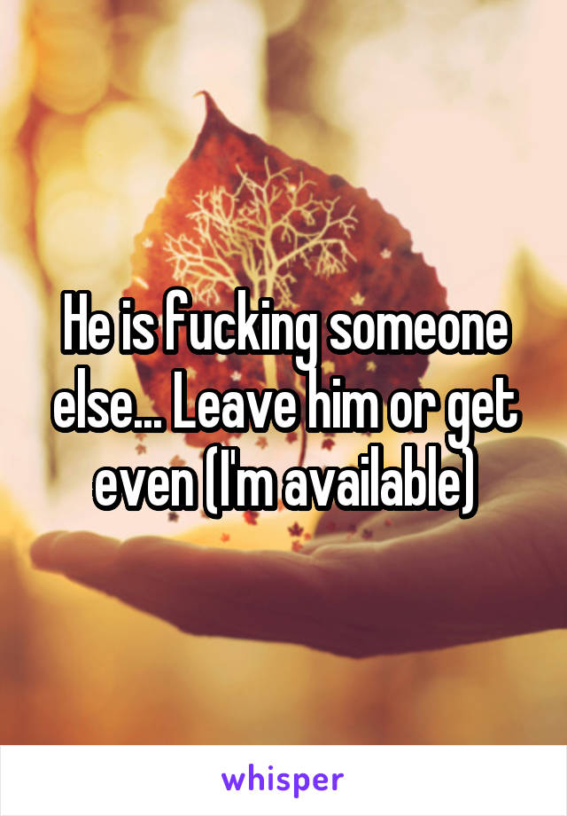 He is fucking someone else... Leave him or get even (I'm available)