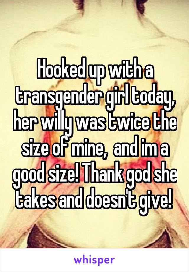 Hooked up with a transgender girl today, her willy was twice the size of mine,  and im a good size! Thank god she takes and doesn't give! 