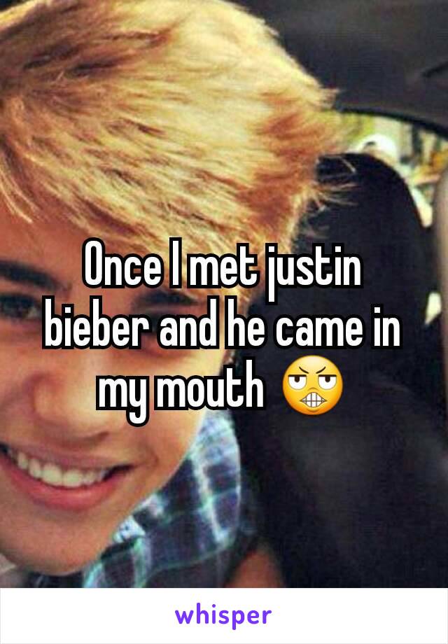 Once I met justin bieber and he came in my mouth 😬