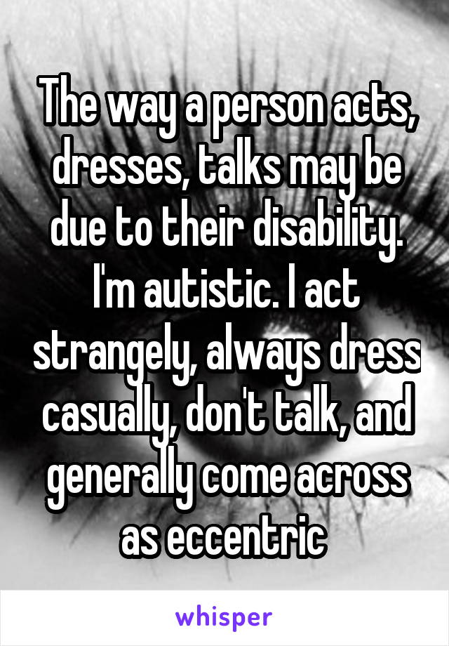 The way a person acts, dresses, talks may be due to their disability. I'm autistic. I act strangely, always dress casually, don't talk, and generally come across as eccentric 