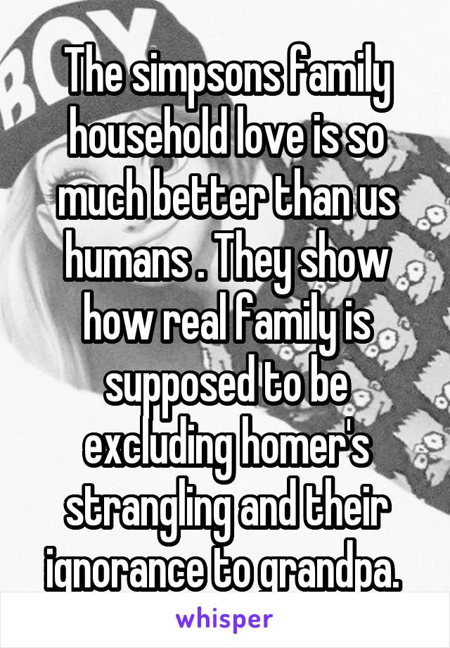 The simpsons family household love is so much better than us humans . They show how real family is supposed to be excluding homer's strangling and their ignorance to grandpa. 