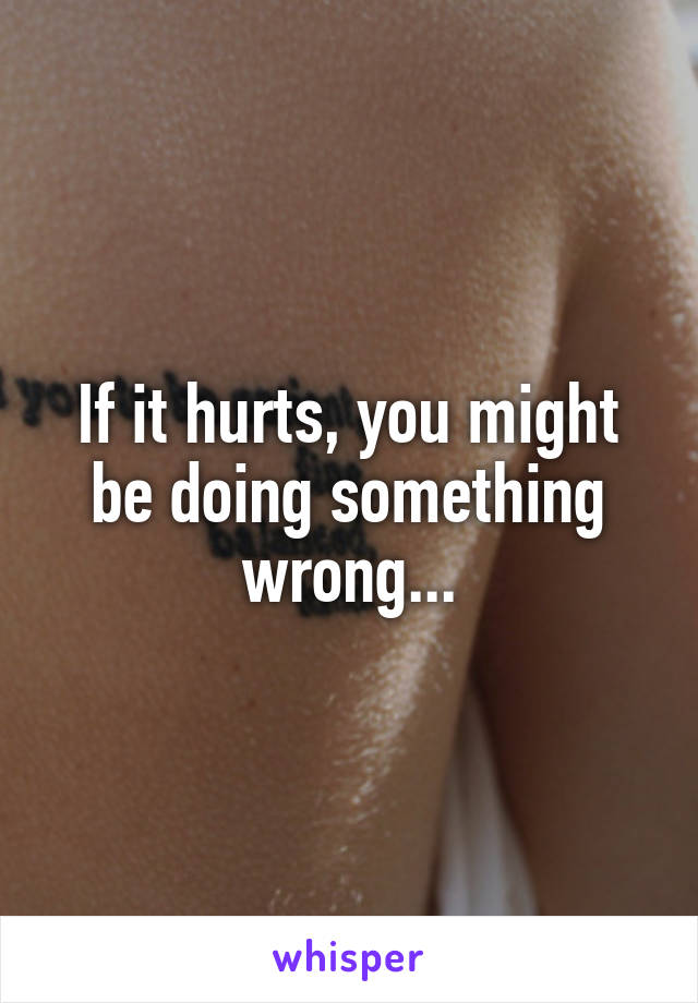 If it hurts, you might be doing something wrong...