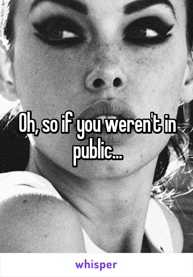 Oh, so if you weren't in public...