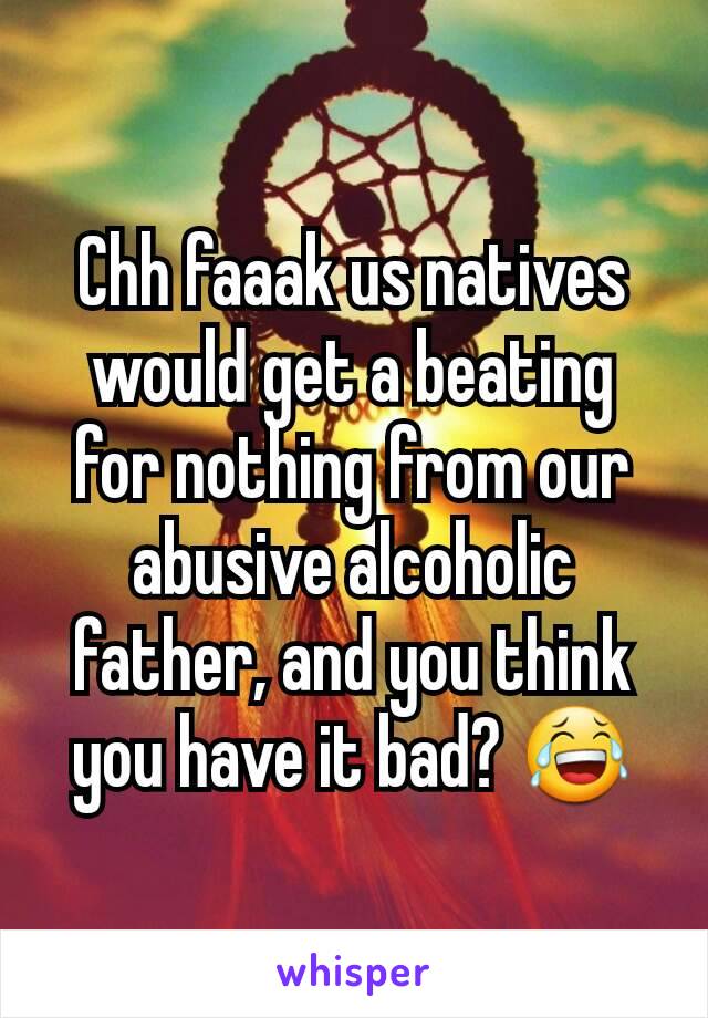 Chh faaak us natives would get a beating for nothing from our abusive alcoholic father, and you think you have it bad? 😂