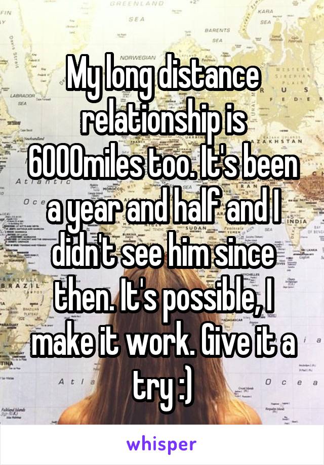 My long distance relationship is 6000miles too. It's been a year and half and I didn't see him since then. It's possible, I make it work. Give it a try :)