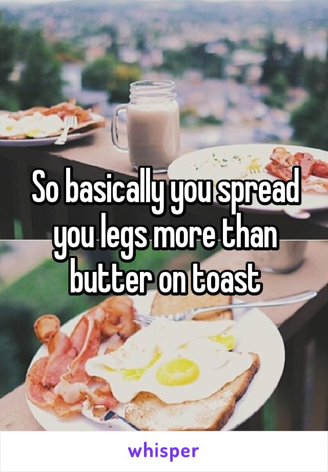 So basically you spread you legs more than butter on toast