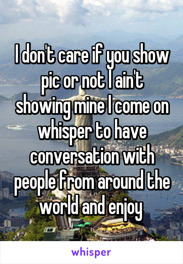 I don't care if you show pic or not I ain't showing mine I come on whisper to have conversation with people from around the world and enjoy 