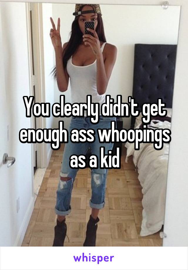 You clearly didn't get enough ass whoopings as a kid