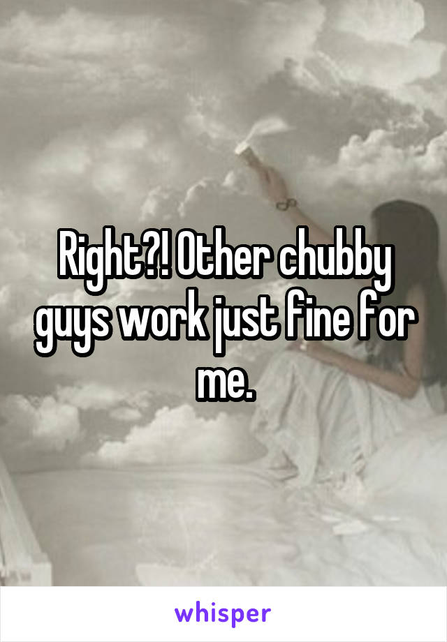 Right?! Other chubby guys work just fine for me.