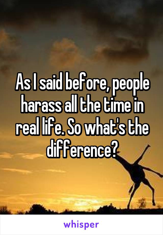 As I said before, people harass all the time in real life. So what's the difference?