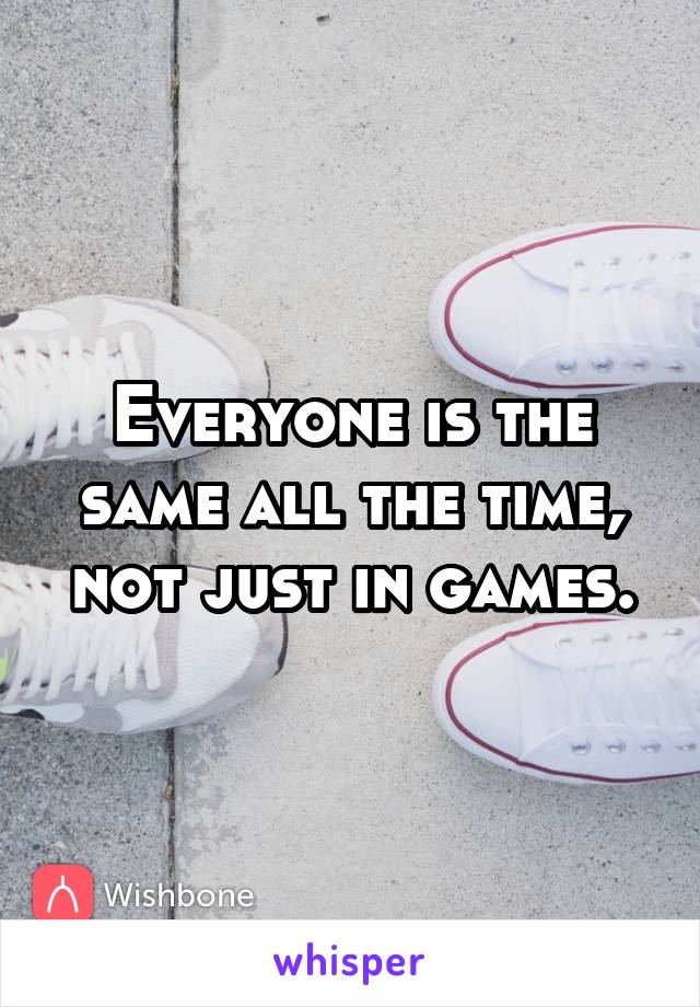 Everyone is the same all the time, not just in games.