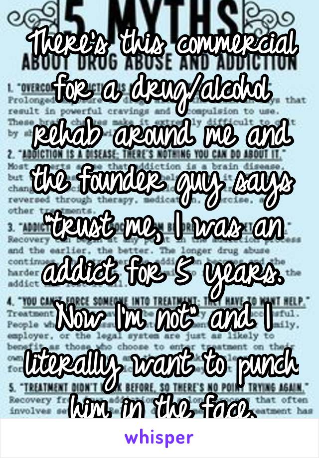 There's this commercial for a drug/alcohol rehab around me and the founder guy says "trust me, I was an addict for 5 years. Now I'm not" and I literally want to punch him in the face.