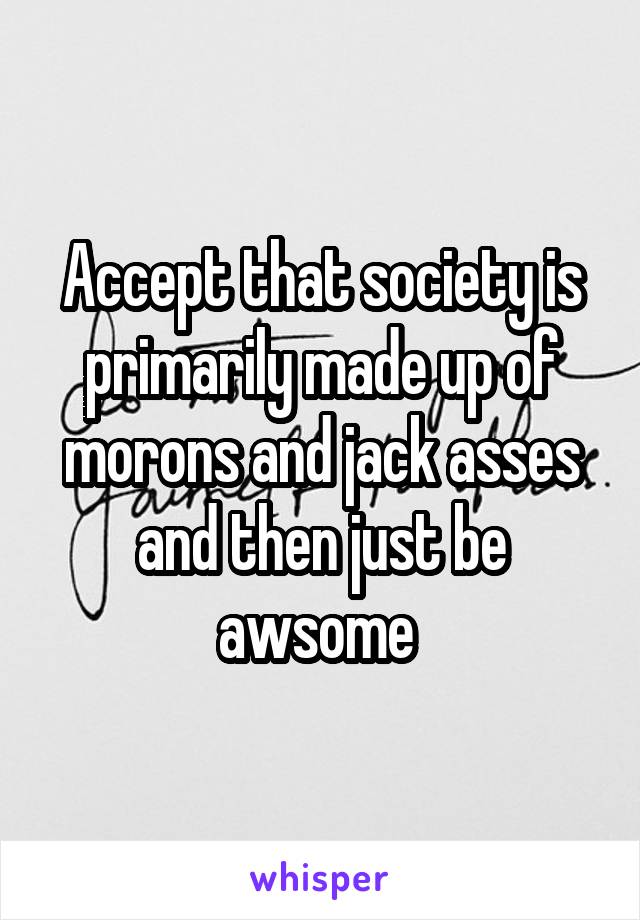 Accept that society is primarily made up of morons and jack asses and then just be awsome 