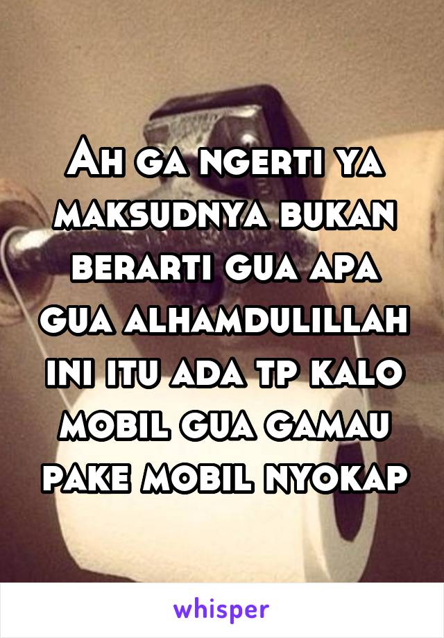 Ah ga ngerti ya maksudnya bukan berarti gua apa gua alhamdulillah ini itu ada tp kalo mobil gua gamau pake mobil nyokap