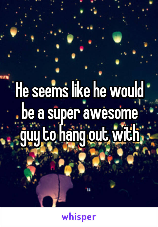 He seems like he would be a super awesome guy to hang out with