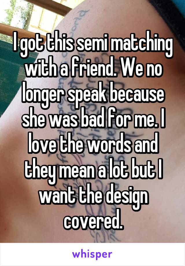 I got this semi matching with a friend. We no longer speak because she was bad for me. I love the words and they mean a lot but I want the design covered.