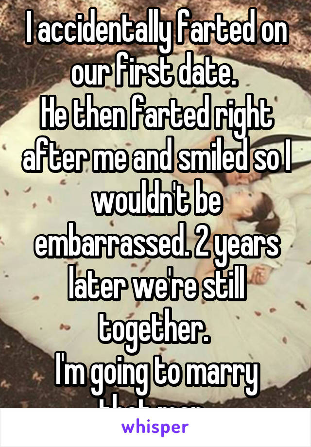 I accidentally farted on our first date. 
He then farted right after me and smiled so I wouldn't be embarrassed. 2 years later we're still together. 
I'm going to marry that man. 