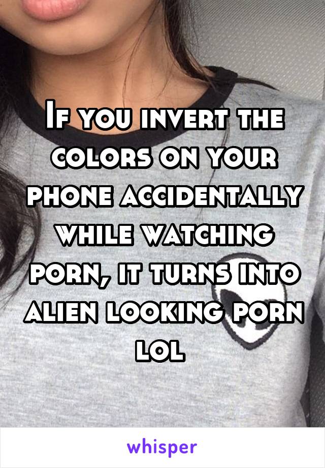 If you invert the colors on your phone accidentally while watching porn, it turns into alien looking porn lol 