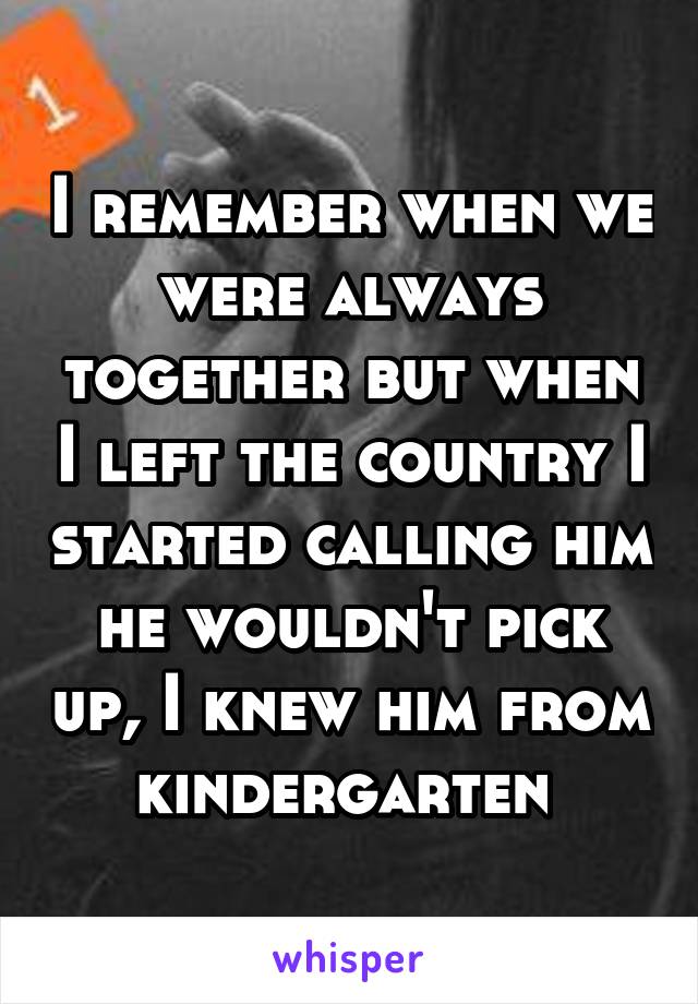 I remember when we were always together but when I left the country I started calling him he wouldn't pick up, I knew him from kindergarten 