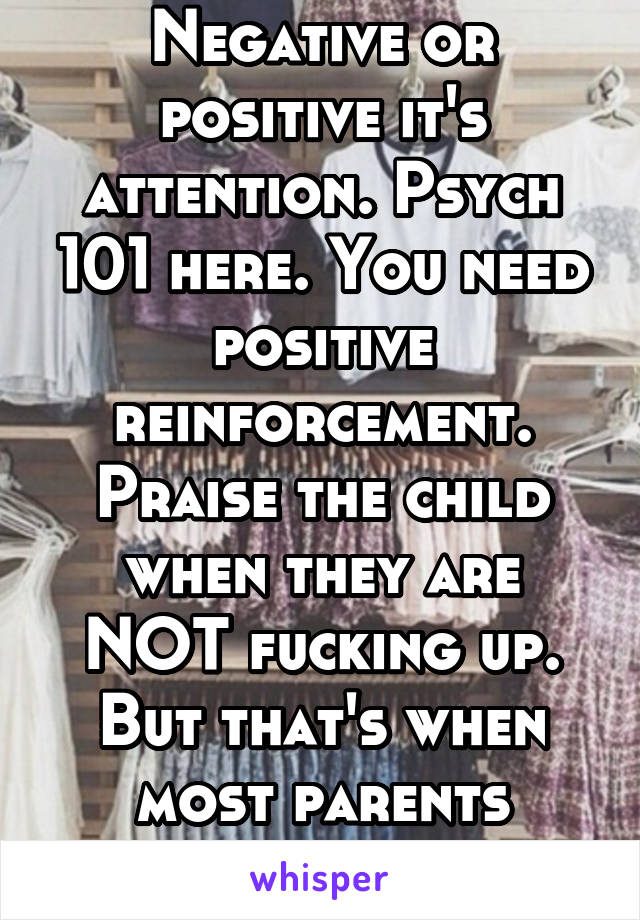 Negative or positive it's attention. Psych 101 here. You need positive reinforcement. Praise the child when they are NOT fucking up. But that's when most parents ignore heir kids.