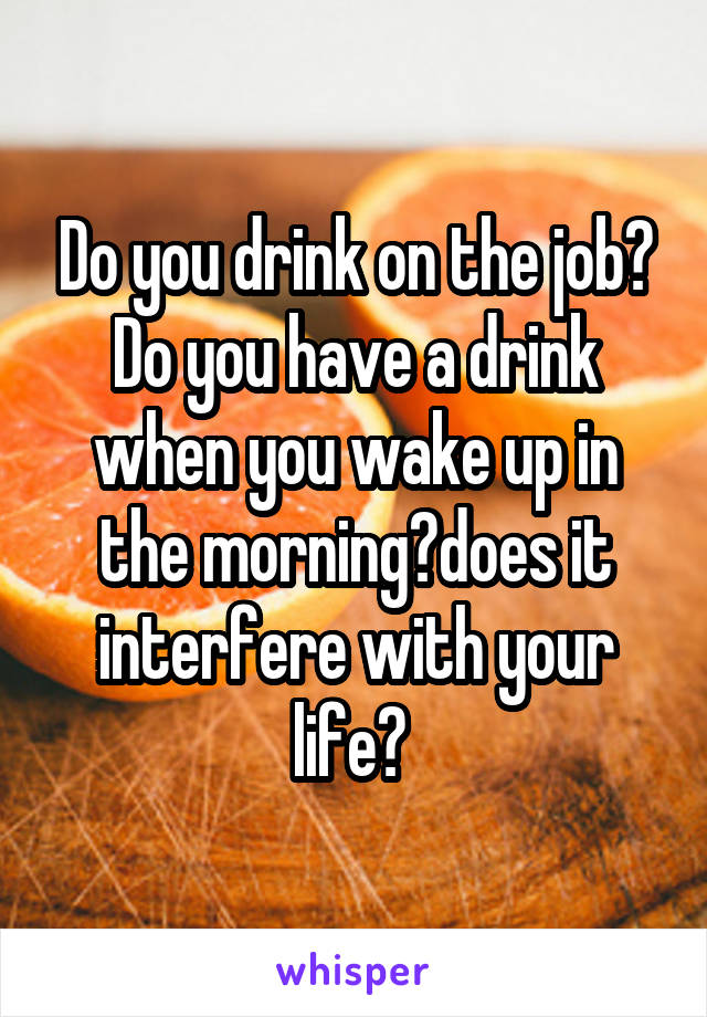 Do you drink on the job? Do you have a drink when you wake up in the morning?does it interfere with your life? 