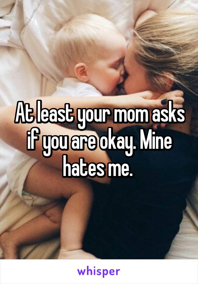 At least your mom asks if you are okay. Mine hates me. 