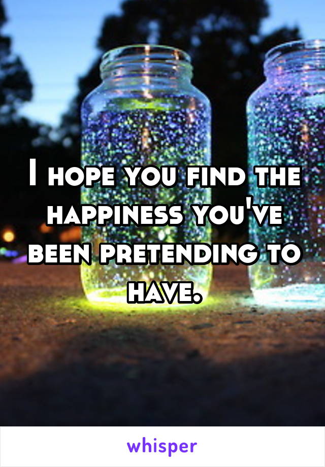 I hope you find the happiness you've been pretending to have.